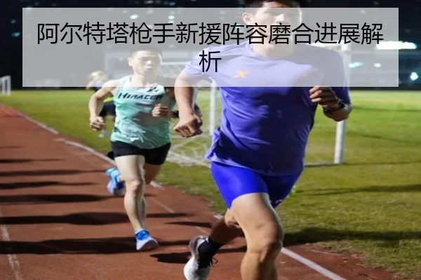 阿尔特塔枪手新援阵容磨合进展解析