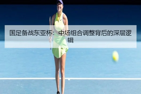 国足备战东亚杯:中场组合调整背后的深层逻辑